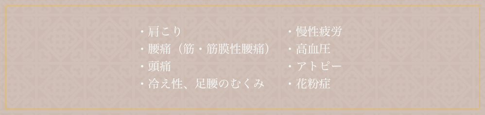 ・肩こり ・腰痛（筋・筋膜性腰痛） ・頭痛 ・冷え性、足腰のむくみ ・慢性疲労 ・高血圧 ・アトピー ・花粉症