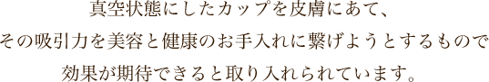 真空状態にしたカップを皮膚にあて、その吸引力を美容と健康のお手入れに繋げようとするもので効果が期待できると取り入れられています。