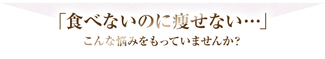 「食べないのに痩せてない・・・」こんな悩みをもっていませんか？