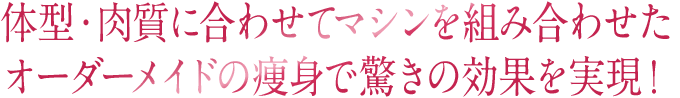 体型・肉質に合わせてマシンを組み合わせたオーダーメイドの痩身で驚きの効果を実現！