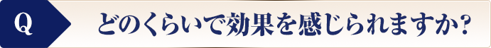 どのくらいで効果を感じられますか？