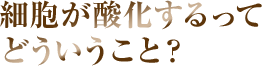 細胞が酸化するってどういうこと？