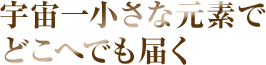 宇宙一小さな元素でどこへでも届く